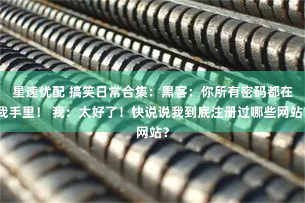 星速优配 搞笑日常合集：黑客：你所有密码都在我手里！ 我：太好了！快说说我到底注册过哪些网站？