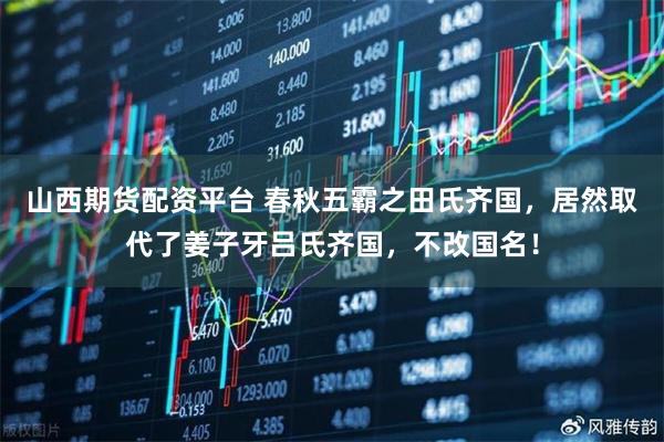 山西期货配资平台 春秋五霸之田氏齐国，居然取代了姜子牙吕氏齐国，不改国名！