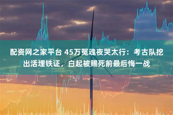 配资网之家平台 45万冤魂夜哭太行：考古队挖出活埋铁证，白起被赐死前最后悔一战