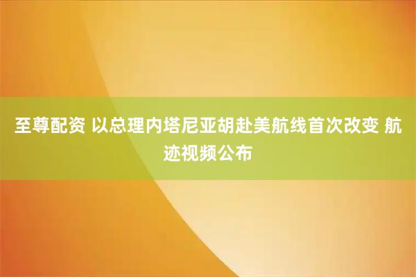 至尊配资 以总理内塔尼亚胡赴美航线首次改变 航迹视频公布