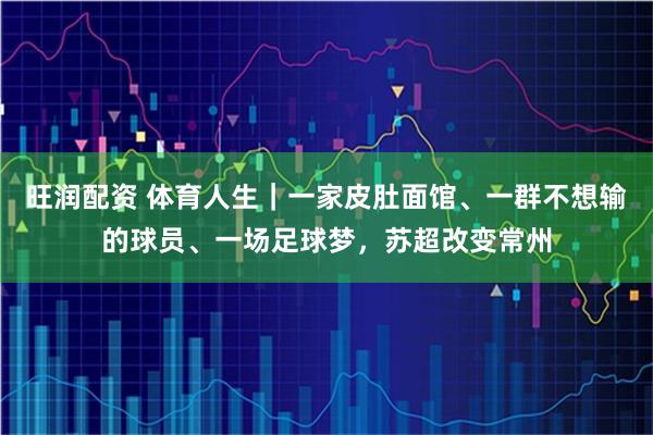 旺润配资 体育人生｜一家皮肚面馆、一群不想输的球员、一场足球梦，苏超改变常州