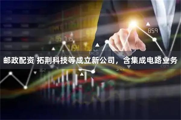 邮政配资 拓荆科技等成立新公司，含集成电路业务