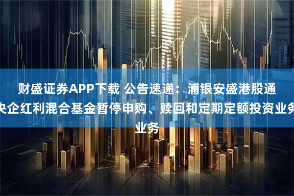 财盛证券APP下载 公告速递：浦银安盛港股通央企红利混合基金暂停申购、赎回和定期定额投资业务