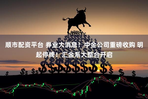 顺市配资平台 券业大消息！中金公司重磅收购 明起停牌！汇金系大整合开启