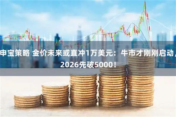 申宝策略 金价未来或直冲1万美元：牛市才刚刚启动，2026先破5000！