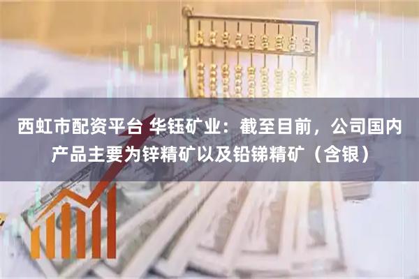 西虹市配资平台 华钰矿业：截至目前，公司国内产品主要为锌精矿以及铅锑精矿（含银）