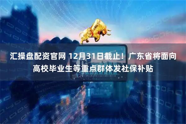 汇操盘配资官网 12月31日截止!广东省将面向高校毕业生等重点群体发社保补贴
