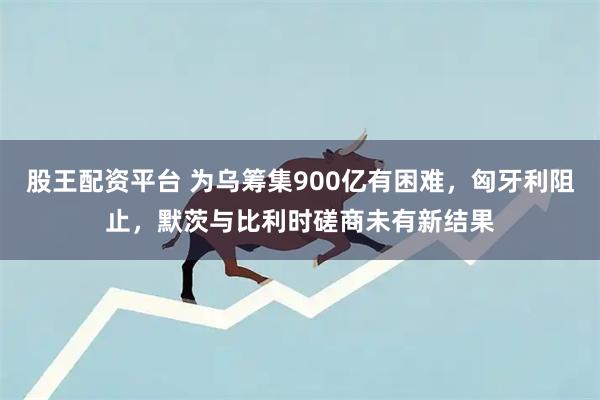 股王配资平台 为乌筹集900亿有困难，匈牙利阻止，默茨与比利时磋商未有新结果