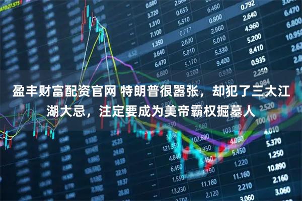 盈丰财富配资官网 特朗普很嚣张，却犯了三大江湖大忌，注定要成为美帝霸权掘墓人