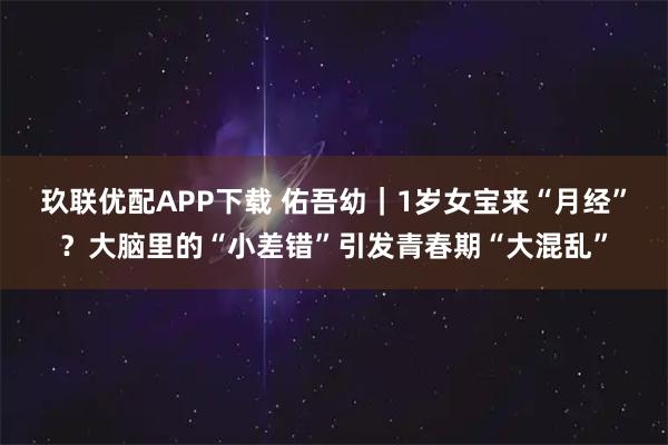 玖联优配APP下载 佑吾幼｜1岁女宝来“月经”？大脑里的“小差错”引发青春期“大混乱”