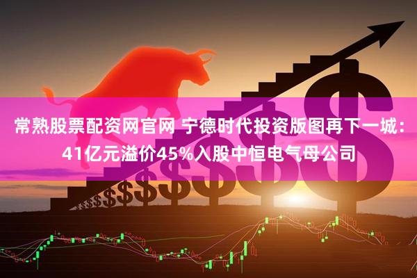 常熟股票配资网官网 宁德时代投资版图再下一城：41亿元溢价45%入股中恒电气母公司