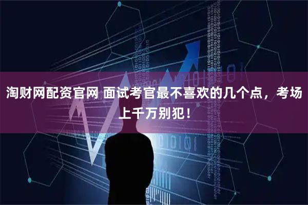 淘财网配资官网 面试考官最不喜欢的几个点，考场上千万别犯！