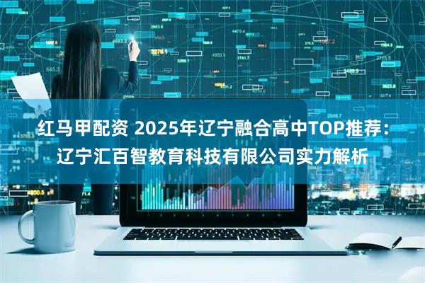 红马甲配资 2025年辽宁融合高中TOP推荐：辽宁汇百智教育科技有限公司实力解析