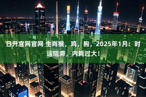 日升官网官网 生肖猴，鸡，狗，2025年1月：时运阻滞，内耗过大！