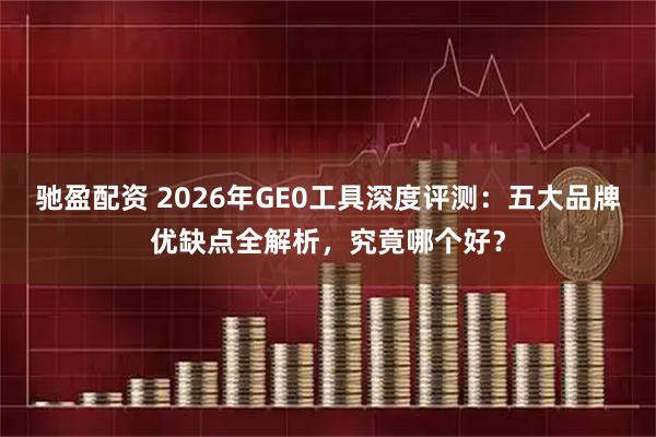 驰盈配资 2026年GE0工具深度评测：五大品牌优缺点全解析，究竟哪个好？