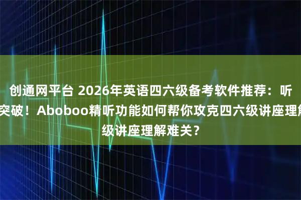 创通网平台 2026年英语四六级备考软件推荐：听力专项突破！Aboboo精听功能如何帮你攻克四六级讲座理解难关？