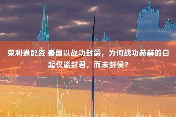 荣利通配资 秦国以战功封爵，为何战功赫赫的白起仅能封君，而未封侯？