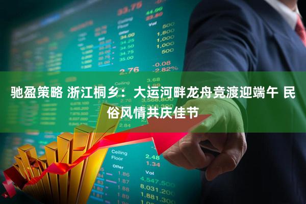 驰盈策略 浙江桐乡：大运河畔龙舟竞渡迎端午 民俗风情共庆佳节