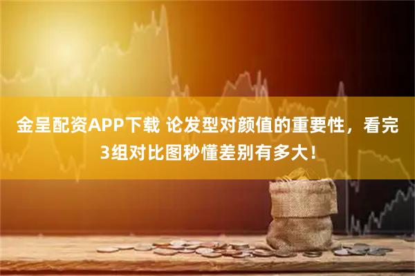 金呈配资APP下载 论发型对颜值的重要性，看完3组对比图秒懂差别有多大！