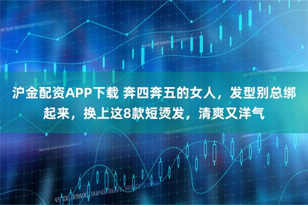 沪金配资APP下载 奔四奔五的女人，发型别总绑起来，换上这8款短烫发，清爽又洋气