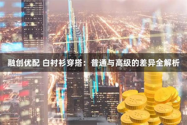 融创优配 白衬衫穿搭：普通与高级的差异全解析