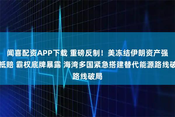 闻喜配资APP下载 重磅反制！美冻结伊朗资产强行抵赔 霸权底牌暴露 海湾多国紧急搭建替代能源路线破局