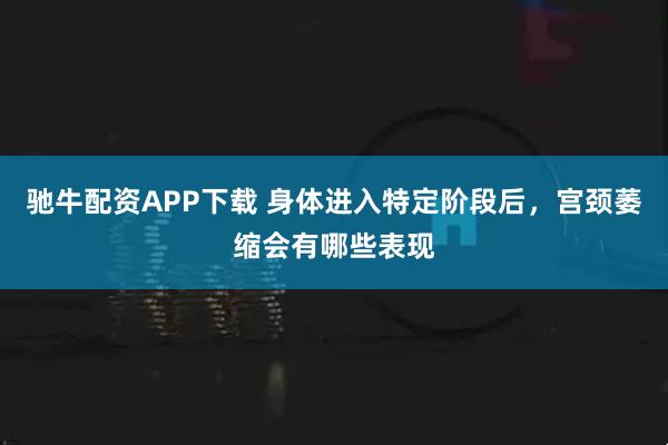 驰牛配资APP下载 身体进入特定阶段后，宫颈萎缩会有哪些表现