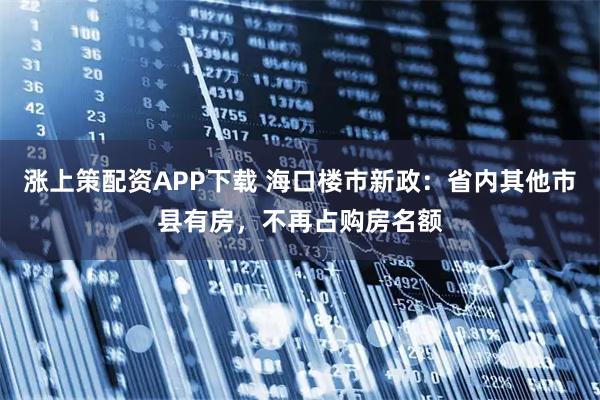 涨上策配资APP下载 海口楼市新政：省内其他市县有房，不再占购房名额
