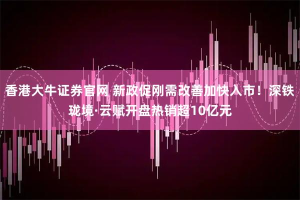 香港大牛证券官网 新政促刚需改善加快入市！深铁珑境·云赋开盘热销超10亿元