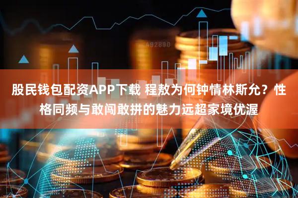 股民钱包配资APP下载 程敖为何钟情林斯允？性格同频与敢闯敢拼的魅力远超家境优渥