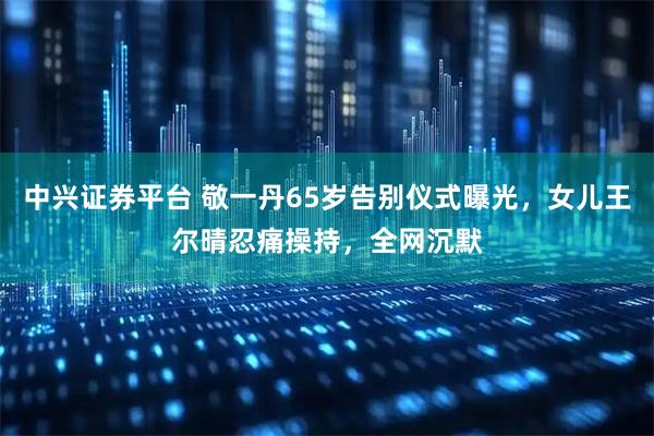 中兴证券平台 敬一丹65岁告别仪式曝光，女儿王尔晴忍痛操持，全网沉默